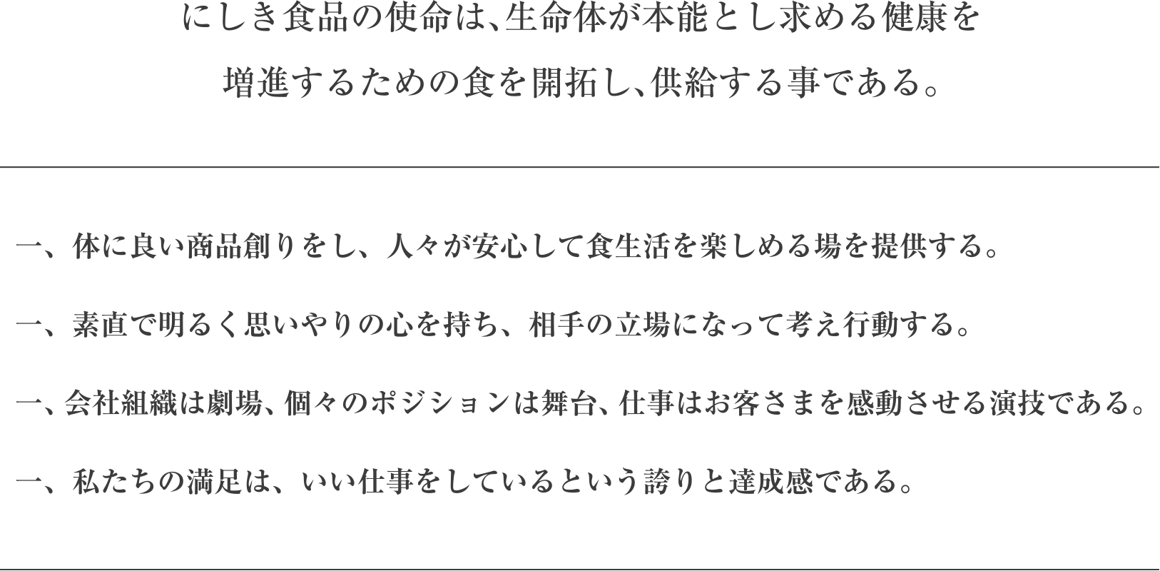 にしき食品の使命は、生命体が本能とし求める健康を増進するための食を開拓し、供給する事である。／一、体に良い商品創りをし、人々が安心して食生活を楽しめる場を提供する。一、素直で明るく思いやりの心を持ち、相手の立場になって考え行動する。一、会社組織は劇場、個々のポジションは舞台、仕事はお客さまを感動させる演技である。一、私たちの満足は、いい仕事をしているという誇りと達成感である。