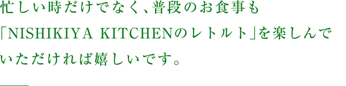 忙しい時だけでなく、普段のお食事も「NISHIKIYA KITCHENのレトルト」を楽しんでいただければ嬉しいです。