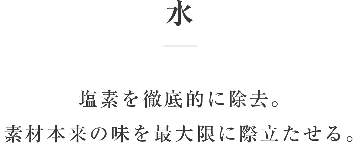 水／塩素を徹底的に除去。素材本来の味を最大限に際立たせる。